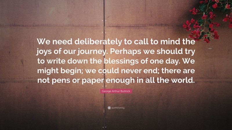 George Arthur Buttrick Quote: “We need deliberately to call to mind the joys of our journey. Perhaps we should try to write down the blessings of one day. We might begin; we could never end; there are not pens or paper enough in all the world.”