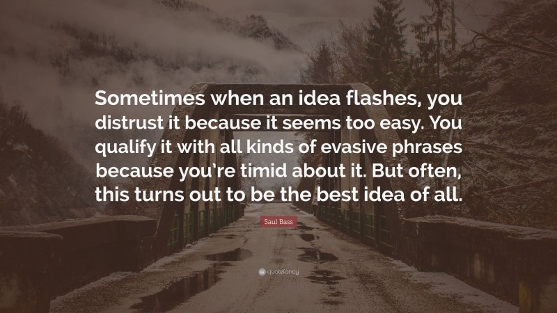 Saul Bass Quote: “Sometimes when an idea flashes, you distrust it because it seems too easy. You qualify it with all kinds of evasive phrases because you’re timid about it. But often, this turns out to be the best idea of all.”