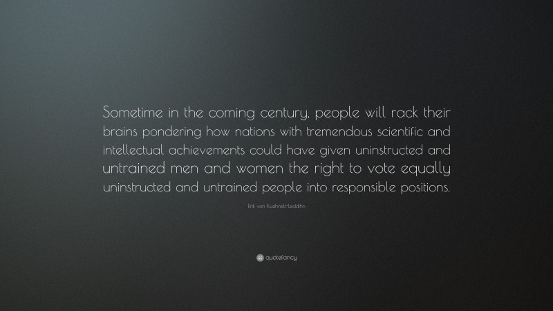 Erik von Kuehnelt-Leddihn Quote: “Sometime in the coming century, people will rack their brains pondering how nations with tremendous scientific and intellectual achievements could have given uninstructed and untrained men and women the right to vote equally uninstructed and untrained people into responsible positions.”