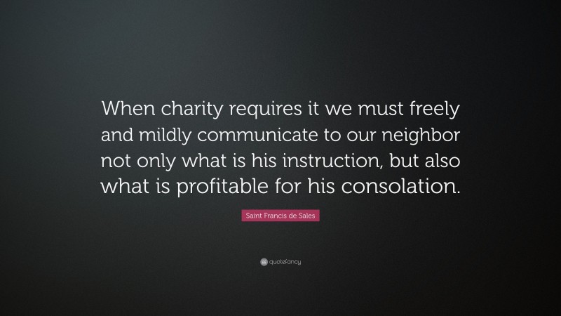 Saint Francis de Sales Quote: “When charity requires it we must freely and mildly communicate to our neighbor not only what is his instruction, but also what is profitable for his consolation.”
