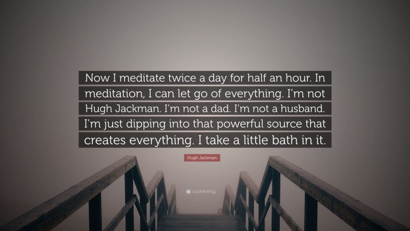 Hugh Jackman Quote: “Now I meditate twice a day for half an hour. In meditation, I can let go of everything. I’m not Hugh Jackman. I’m not a dad. I’m not a husband. I’m just dipping into that powerful source that creates everything. I take a little bath in it.”