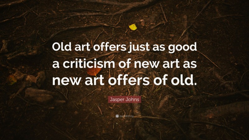 Jasper Johns Quote: “Old art offers just as good a criticism of new art as new art offers of old.”