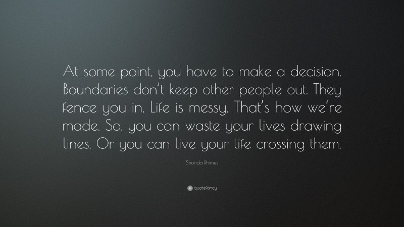 Shonda Rhimes Quote: “At some point, you have to make a decision. Boundaries don’t keep other people out. They fence you in. Life is messy. That’s how we’re made. So, you can waste your lives drawing lines. Or you can live your life crossing them.”