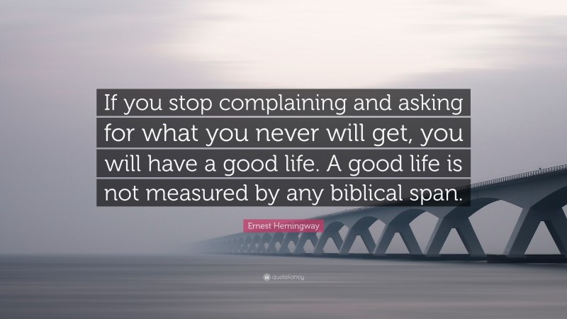 Ernest Hemingway Quote: “If you stop complaining and asking for what you never will get, you will have a good life. A good life is not measured by any biblical span.”