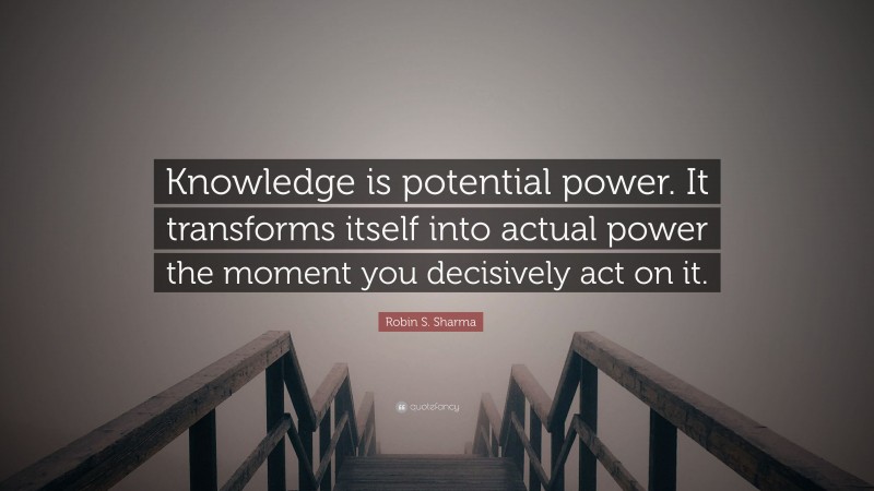 Robin S. Sharma Quote: “Knowledge is potential power. It transforms itself into actual power the moment you decisively act on it.”