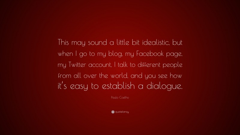 Paulo Coelho Quote: “This may sound a little bit idealistic, but when I go to my blog, my Facebook page, my Twitter account, I talk to different people from all over the world, and you see how it’s easy to establish a dialogue.”