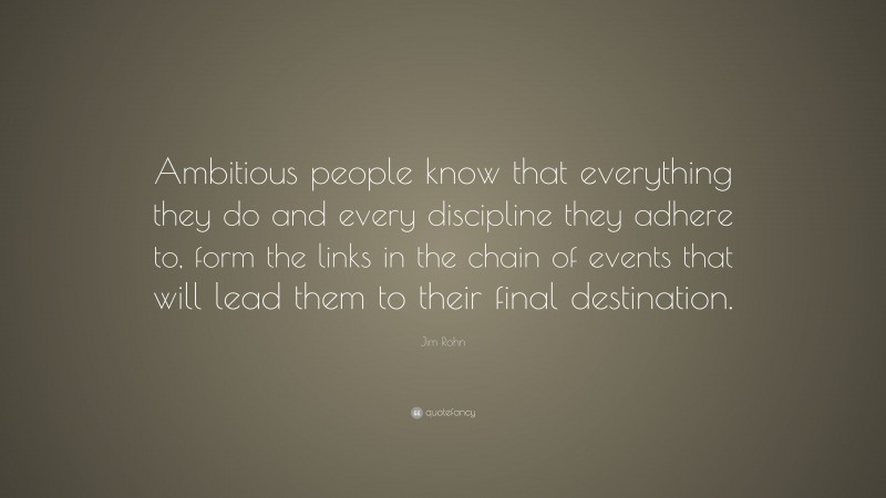 Jim Rohn Quote: “Ambitious people know that everything they do and every discipline they adhere to, form the links in the chain of events that will lead them to their final destination.”