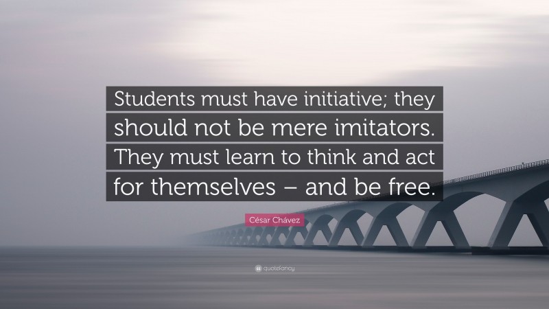 César Chávez Quote: “Students must have initiative; they should not be mere imitators. They must learn to think and act for themselves – and be free.”