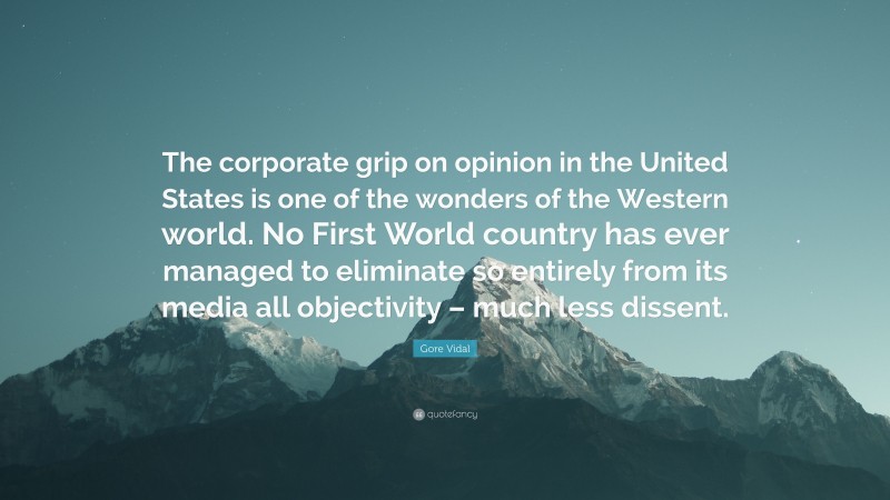 Gore Vidal Quote: “The corporate grip on opinion in the United States is one of the wonders of the Western world. No First World country has ever managed to eliminate so entirely from its media all objectivity – much less dissent.”