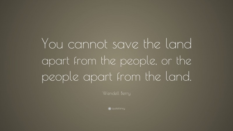 Wendell Berry Quote: “You cannot save the land apart from the people, or the people apart from the land.”