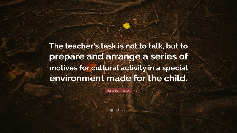 Maria Montessori Quote: “The teacher’s task is not to talk, but to prepare and arrange a series of motives for cultural activity in a special environment made for the child.”