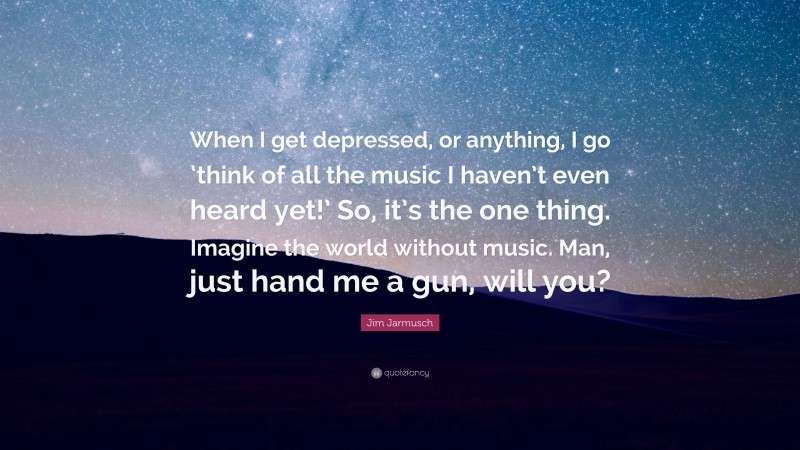Jim Jarmusch Quote: “When I get depressed, or anything, I go ‘think of all the music I haven’t even heard yet!’ So, it’s the one thing. Imagine the world without music. Man, just hand me a gun, will you?”