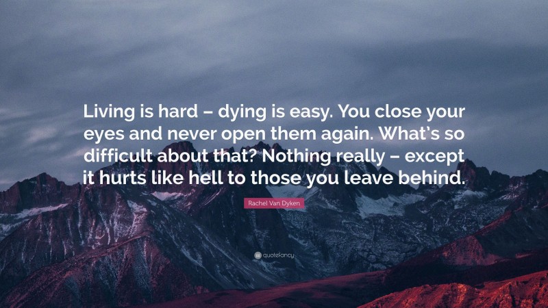 Rachel Van Dyken Quote: “Living is hard – dying is easy. You close your eyes and never open them again. What’s so difficult about that? Nothing really – except it hurts like hell to those you leave behind.”