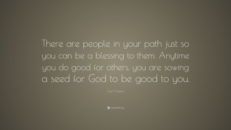 Joel Osteen Quote: “There are people in your path just so you can be a blessing to them. Anytime you do good for others, you are sowing a seed for God to be good to you.”