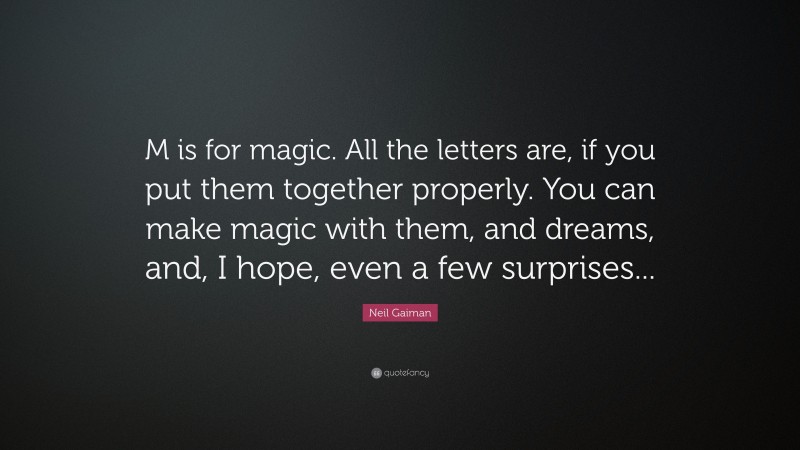 Neil Gaiman Quote: “M is for magic. All the letters are, if you put them together properly. You can make magic with them, and dreams, and, I hope, even a few surprises...”