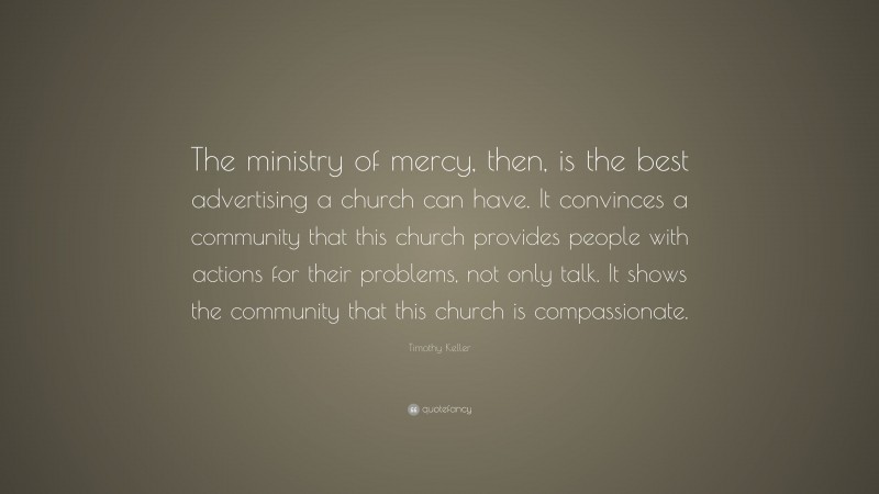 Timothy Keller Quote: “The ministry of mercy, then, is the best advertising a church can have. It convinces a community that this church provides people with actions for their problems, not only talk. It shows the community that this church is compassionate.”