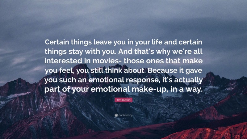 Tim Burton Quote: “Certain things leave you in your life and certain things stay with you. And that’s why we’re all interested in movies- those ones that make you feel, you still think about. Because it gave you such an emotional response, it’s actually part of your emotional make-up, in a way.”