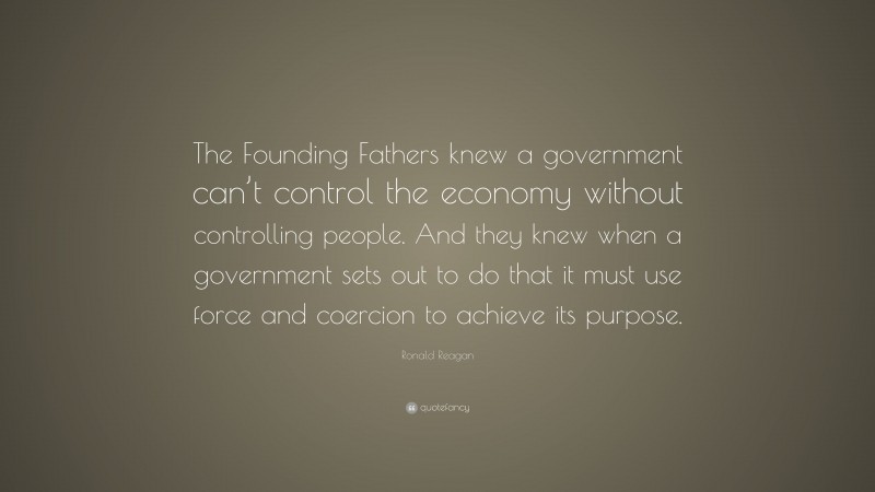Ronald Reagan Quote: “The Founding Fathers knew a government can’t control the economy without controlling people. And they knew when a government sets out to do that it must use force and coercion to achieve its purpose.”