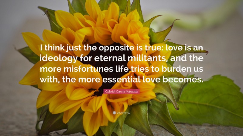 Gabriel Garcí­a Márquez Quote: “I think just the opposite is true: love is an ideology for eternal militants, and the more misfortunes life tries to burden us with, the more essential love becomes.”