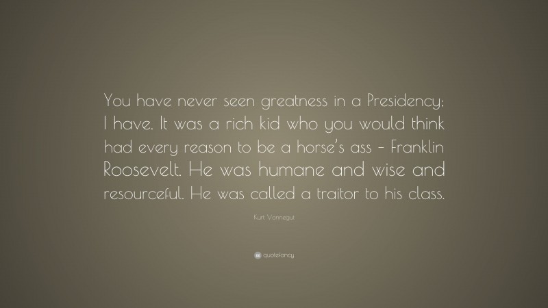 Kurt Vonnegut Quote: “You have never seen greatness in a Presidency; I have. It was a rich kid who you would think had every reason to be a horse’s ass – Franklin Roosevelt. He was humane and wise and resourceful. He was called a traitor to his class.”