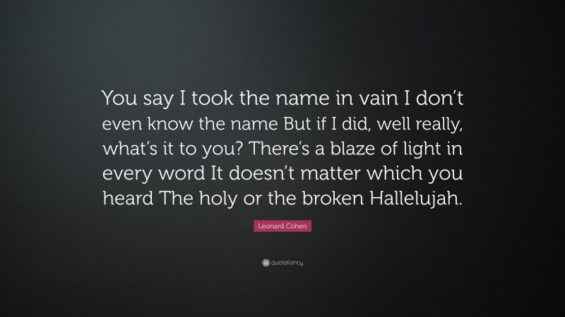 Leonard Cohen Quote: “You say I took the name in vain I don’t even know the name But if I did, well really, what’s it to you? There’s a blaze of light in every word It doesn’t matter which you heard The holy or the broken Hallelujah.”