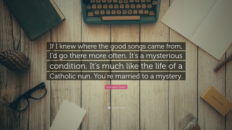 Leonard Cohen Quote: “If I knew where the good songs came from, I’d go there more often. It’s a mysterious condition. It’s much like the life of a Catholic nun. You’re married to a mystery.”