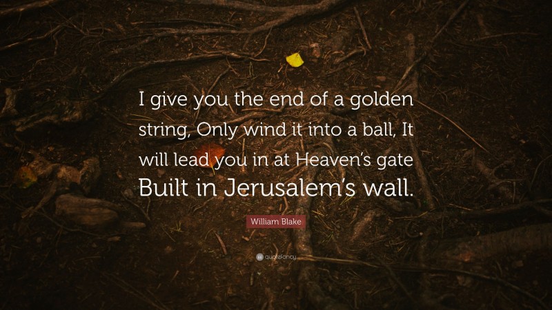 William Blake Quote: “I give you the end of a golden string, Only wind it into a ball, It will lead you in at Heaven’s gate Built in Jerusalem’s wall.”