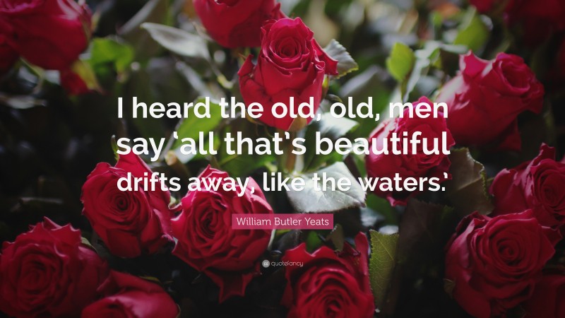 William Butler Yeats Quote: “I heard the old, old, men say ‘all that’s beautiful drifts away, like the waters.’”