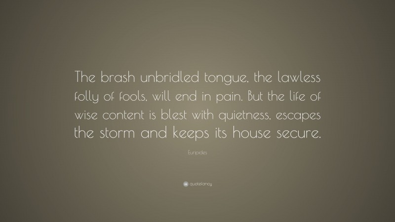 Euripides Quote: “The brash unbridled tongue, the lawless folly of fools, will end in pain. But the life of wise content is blest with quietness, escapes the storm and keeps its house secure.”