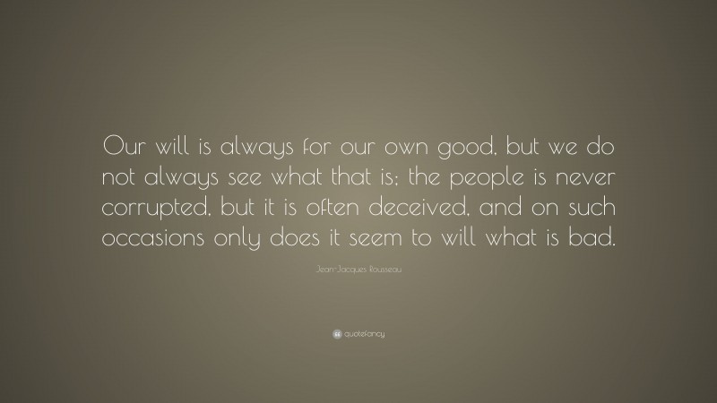 Jean-Jacques Rousseau Quote: “Our will is always for our own good, but we do not always see what that is; the people is never corrupted, but it is often deceived, and on such occasions only does it seem to will what is bad.”