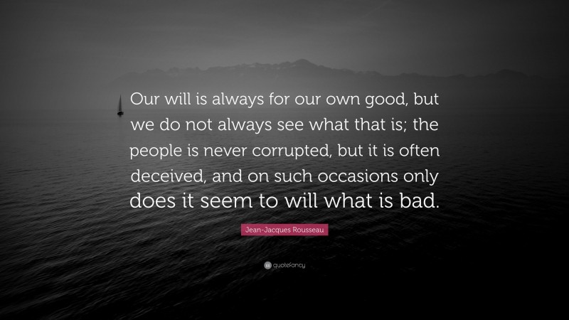 Jean-Jacques Rousseau Quote: “Our will is always for our own good, but we do not always see what that is; the people is never corrupted, but it is often deceived, and on such occasions only does it seem to will what is bad.”