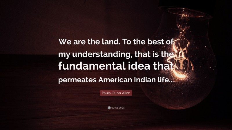 Paula Gunn Allen Quote: “We are the land. To the best of my understanding, that is the fundamental idea that permeates American Indian life...”