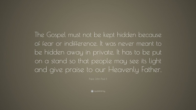 Pope John Paul II Quote: “The Gospel must not be kept hidden because of fear or indifference. It was never meant to be hidden away in private. It has to be put on a stand so that people may see its light and give praise to our Heavenly Father.”