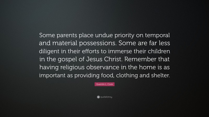 Quentin L. Cook Quote: “Some parents place undue priority on temporal and material possessions. Some are far less diligent in their efforts to immerse their children in the gospel of Jesus Christ. Remember that having religious observance in the home is as important as providing food, clothing and shelter.”