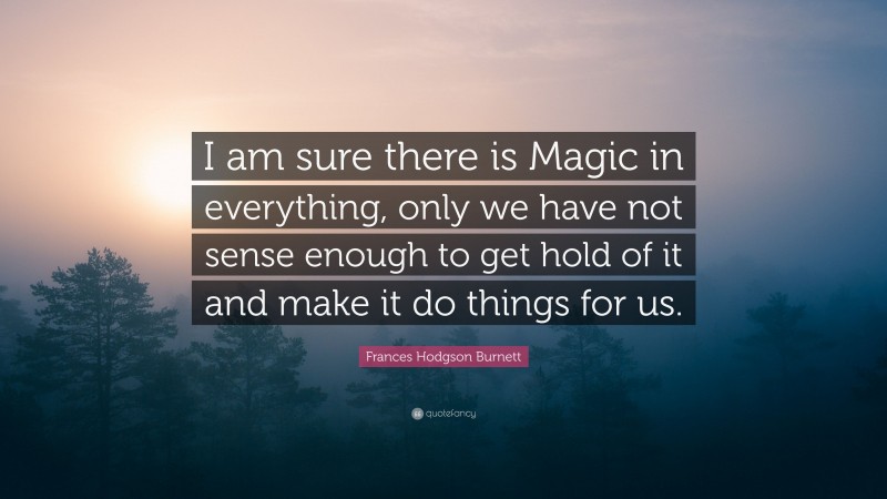Frances Hodgson Burnett Quote: “I am sure there is Magic in everything, only we have not sense enough to get hold of it and make it do things for us.”
