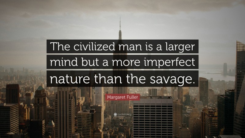 Margaret Fuller Quote: “The civilized man is a larger mind but a more imperfect nature than the savage.”
