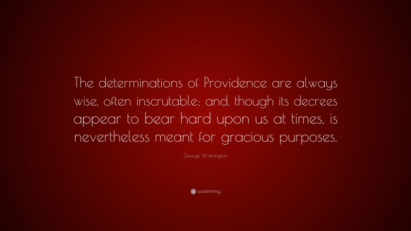 George Washington Quote: “The determinations of Providence are always wise, often inscrutable; and, though its decrees appear to bear hard upon us at times, is nevertheless meant for gracious purposes.”