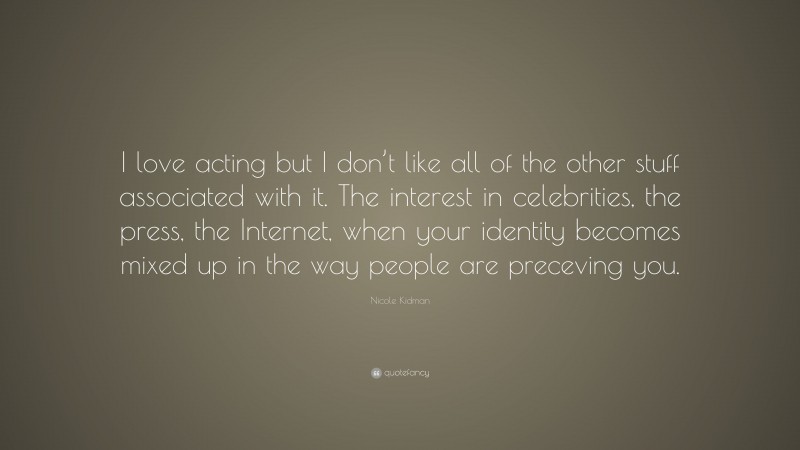 Nicole Kidman Quote: “I love acting but I don’t like all of the other stuff associated with it. The interest in celebrities, the press, the Internet, when your identity becomes mixed up in the way people are preceving you.”