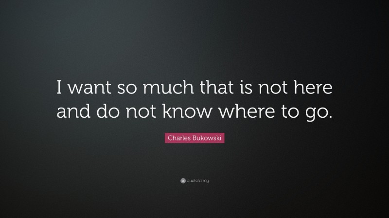 Charles Bukowski Quote: “I want so much that is not here and do not know where to go.”