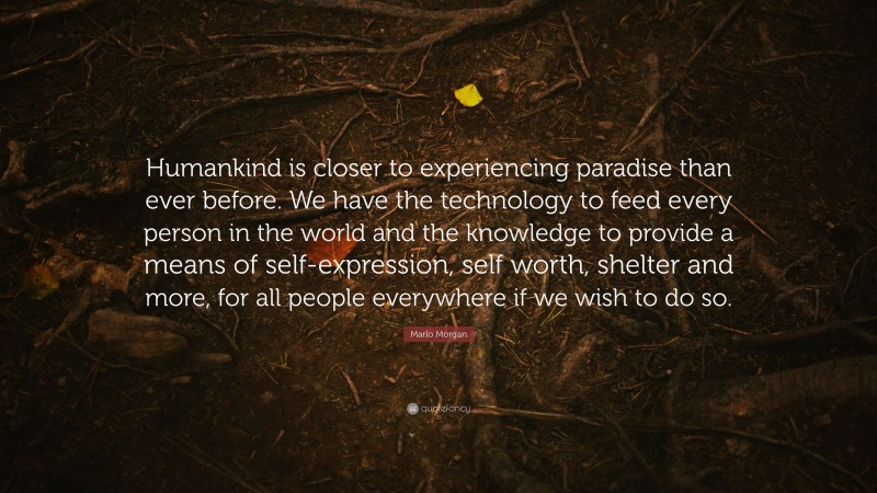 Marlo Morgan Quote: “Humankind is closer to experiencing paradise than ever before. We have the technology to feed every person in the world and the knowledge to provide a means of self-expression, self worth, shelter and more, for all people everywhere if we wish to do so.”