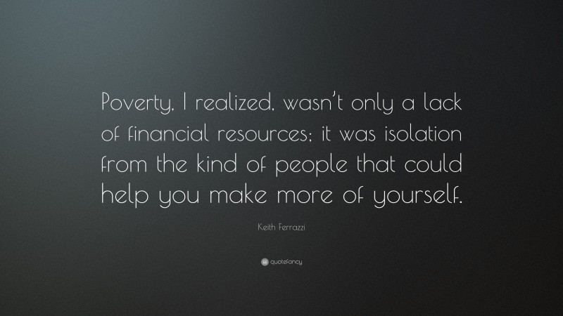 Keith Ferrazzi Quote: “Poverty, I realized, wasn’t only a lack of financial resources; it was isolation from the kind of people that could help you make more of yourself.”