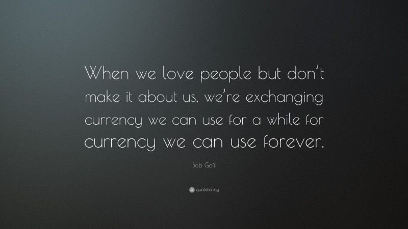 Bob Goff Quote: “When we love people but don’t make it about us, we’re exchanging currency we can use for a while for currency we can use forever.”