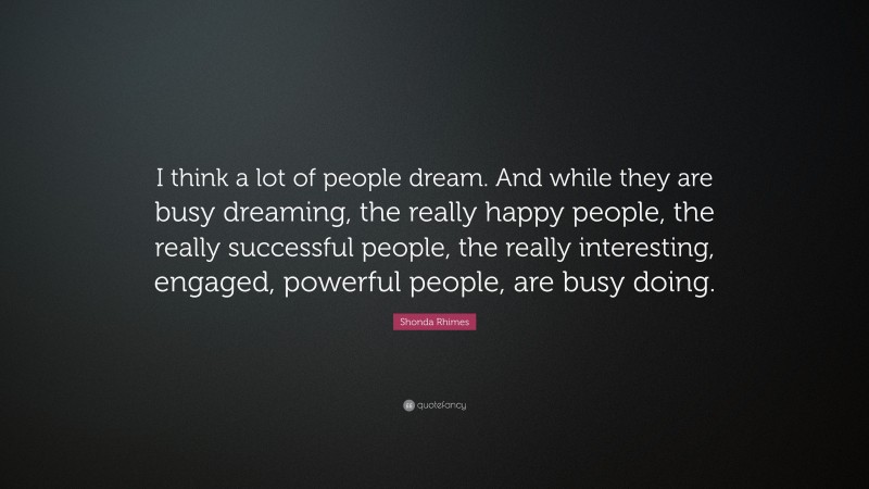 Shonda Rhimes Quote: “I think a lot of people dream. And while they are busy dreaming, the really happy people, the really successful people, the really interesting, engaged, powerful people, are busy doing.”