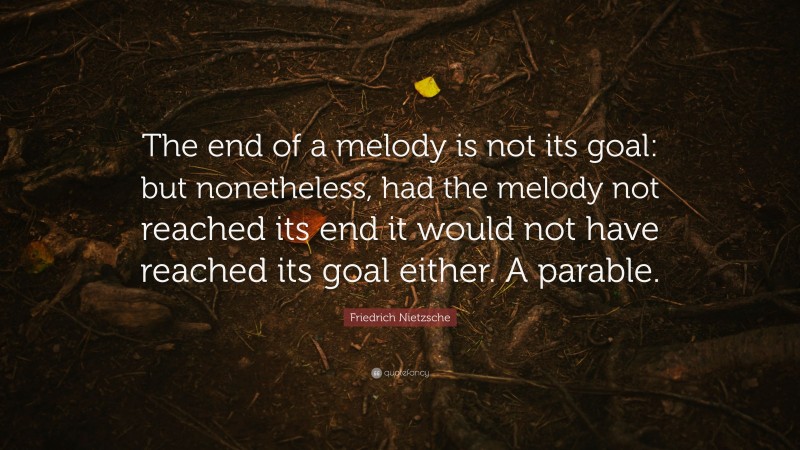Friedrich Nietzsche Quote: “The end of a melody is not its goal: but nonetheless, had the melody not reached its end it would not have reached its goal either. A parable.”