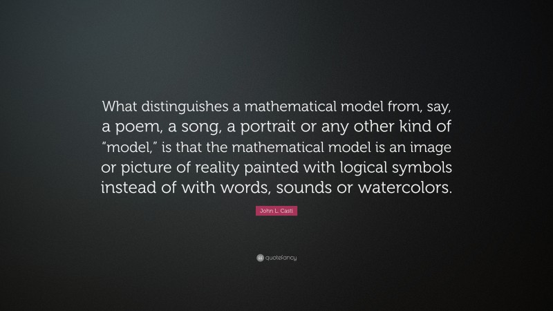 John L. Casti Quote: “What distinguishes a mathematical model from, say, a poem, a song, a portrait or any other kind of “model,” is that the mathematical model is an image or picture of reality painted with logical symbols instead of with words, sounds or watercolors.”