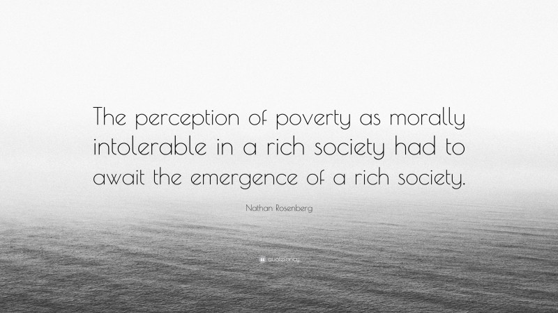 Nathan Rosenberg Quote: “The perception of poverty as morally intolerable in a rich society had to await the emergence of a rich society.”