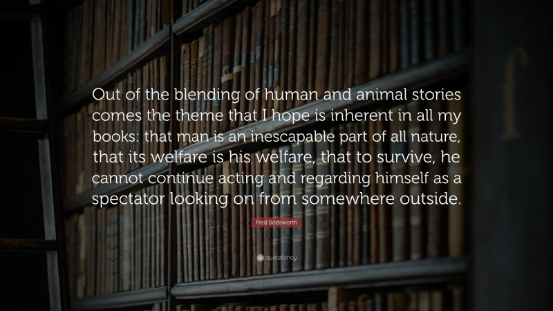 Fred Bodsworth Quote: “Out of the blending of human and animal stories comes the theme that I hope is inherent in all my books: that man is an inescapable part of all nature, that its welfare is his welfare, that to survive, he cannot continue acting and regarding himself as a spectator looking on from somewhere outside.”