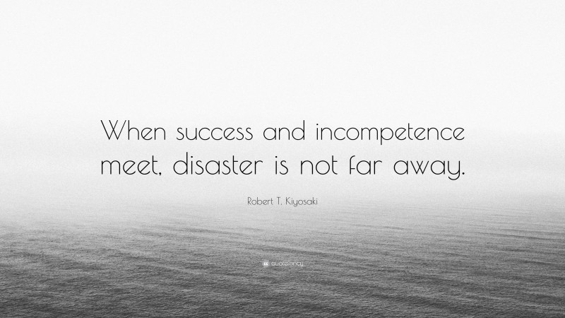 Robert T. Kiyosaki Quote: “When success and incompetence meet, disaster is not far away.”