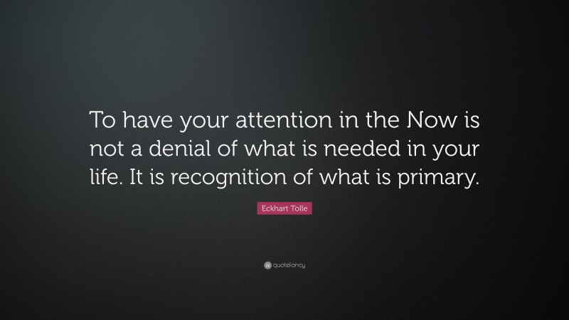 Eckhart Tolle Quote: “To have your attention in the Now is not a denial of what is needed in your life. It is recognition of what is primary.”