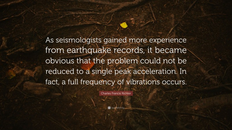 Charles Francis Richter Quote: “As seismologists gained more experience from earthquake records, it became obvious that the problem could not be reduced to a single peak acceleration. In fact, a full frequency of vibrations occurs.”